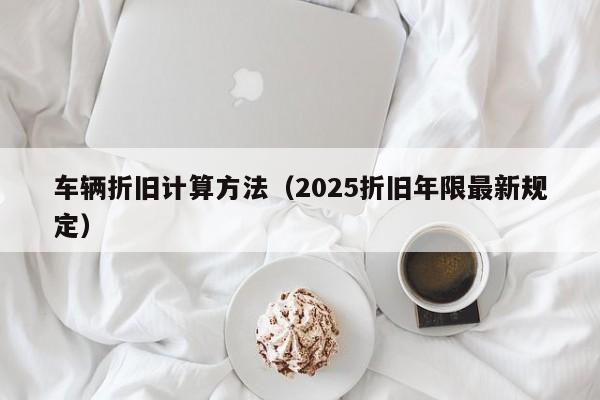 车辆折旧计算方法(2025折旧年限最新规定)