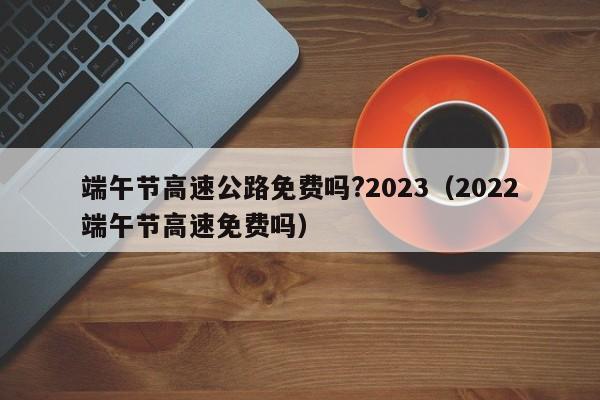 端午节高速公路免费吗?2023(2022端午节高速免费吗)