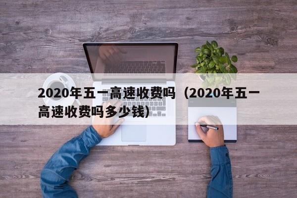 2020年五一高速收费吗(2020年五一高速收费吗多少钱)