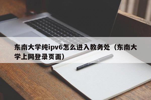 东南大学纯ipv6怎么进入教务处（东南大学上网登录页面）