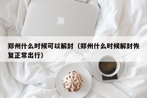 郑州什么时候可以解封(郑州什么时候解封恢复正常出行)