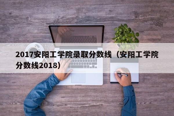 2017安阳工学院录取分数线(安阳工学院分数线2018)