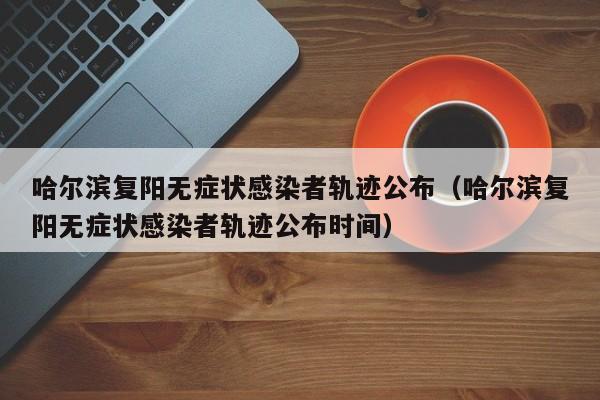 哈尔滨复阳无症状感染者轨迹公布(哈尔滨复阳无症状感染者轨迹公布时间)
