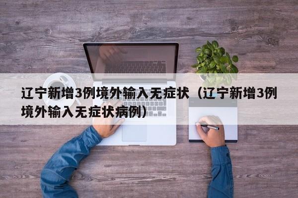 辽宁新增3例境外输入无症状(辽宁新增3例境外输入无症状病例)