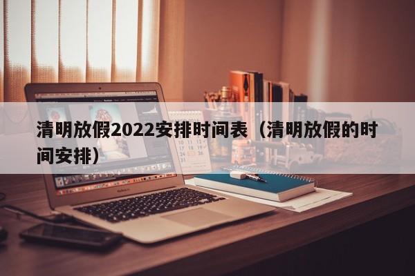 清明放假2022安排时间表(清明放假的时间安排)